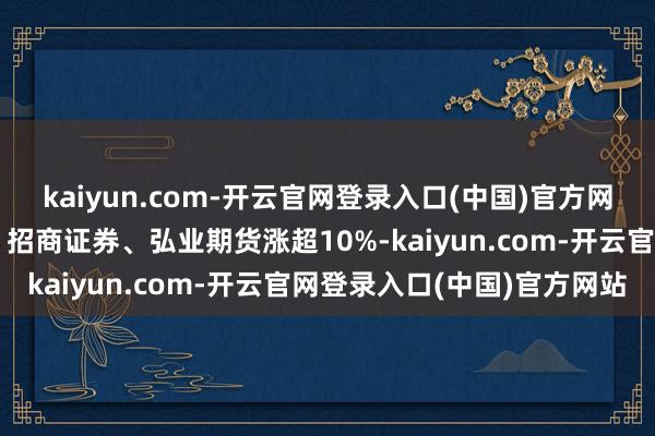 kaiyun.com-开云官网登录入口(中国)官方网站中国星河、国联证券、招商证券、弘业期货涨超10%-kaiyun.com-开云官网登录入口(中国)官方网站