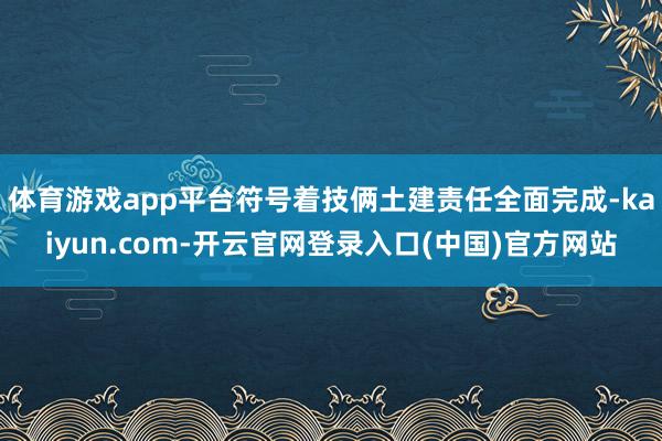 体育游戏app平台符号着技俩土建责任全面完成-kaiyun.com-开云官网登录入口(中国)官方网站