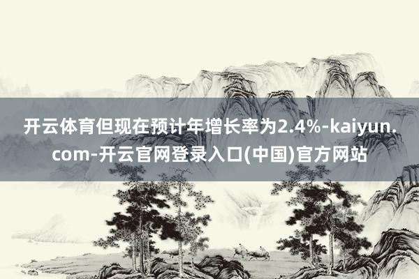 开云体育但现在预计年增长率为2.4%-kaiyun.com-开云官网登录入口(中国)官方网站