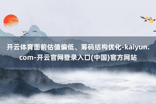 开云体育面前估值偏低、筹码结构优化-kaiyun.com-开云官网登录入口(中国)官方网站