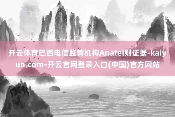 开云体育巴西电信监管机构Anatel则证据-kaiyun.com-开云官网登录入口(中国)官方网站