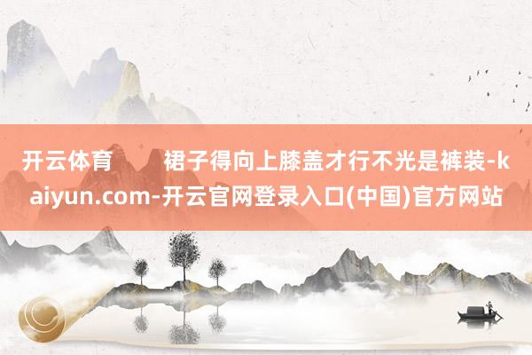 开云体育        裙子得向上膝盖才行不光是裤装-kaiyun.com-开云官网登录入口(中国)官方网站