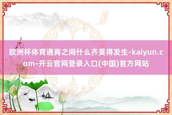 欧洲杯体育通宵之间什么齐莫得发生-kaiyun.com-开云官网登录入口(中国)官方网站