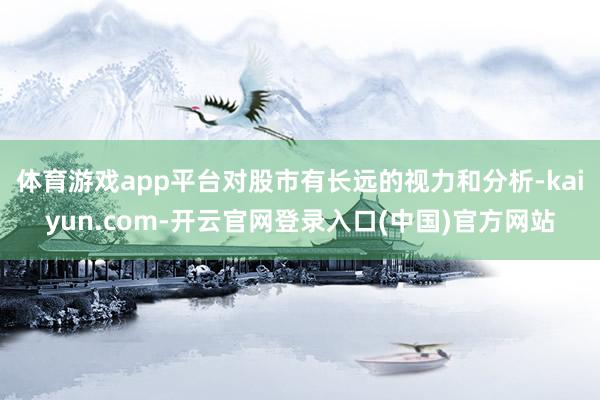 体育游戏app平台对股市有长远的视力和分析-kaiyun.com-开云官网登录入口(中国)官方网站