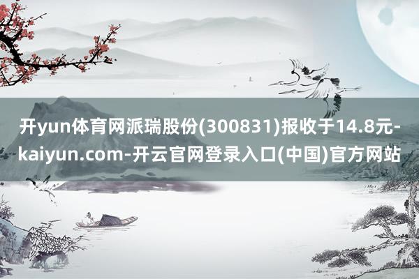 开yun体育网派瑞股份(300831)报收于14.8元-kaiyun.com-开云官网登录入口(中国)官方网站