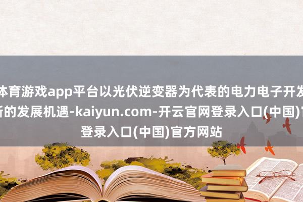 体育游戏app平台以光伏逆变器为代表的电力电子开发将迎来新的发展机遇-kaiyun.com-开云官网登录入口(中国)官方网站