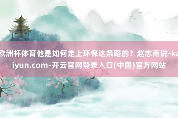 欧洲杯体育他是如何走上环保这条路的？赵志南说-kaiyun.com-开云官网登录入口(中国)官方网站