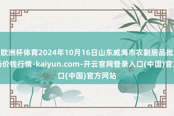 欧洲杯体育2024年10月16日山东威海市农副居品批发商场价钱行情-kaiyun.com-开云官网登录入口(中国)官方网站