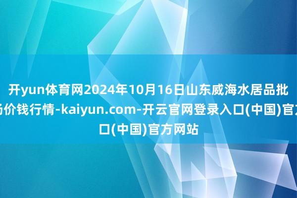 开yun体育网2024年10月16日山东威海水居品批发商场价钱行情-kaiyun.com-开云官网登录入口(中国)官方网站