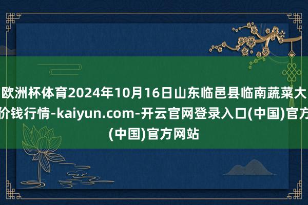 欧洲杯体育2024年10月16日山东临邑县临南蔬菜大阛阓价钱行情-kaiyun.com-开云官网登录入口(中国)官方网站