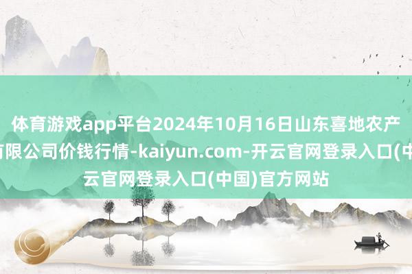 体育游戏app平台2024年10月16日山东喜地农产物阛阓贬责有限公司价钱行情-kaiyun.com-开云官网登录入口(中国)官方网站