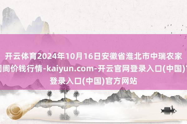 开云体育2024年10月16日安徽省淮北市中瑞农家具批发阛阓价钱行情-kaiyun.com-开云官网登录入口(中国)官方网站