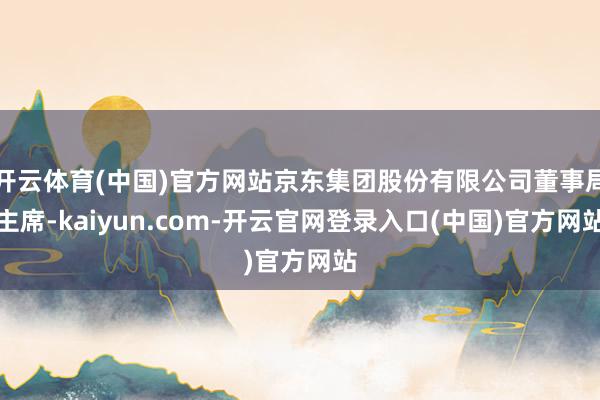 开云体育(中国)官方网站京东集团股份有限公司董事局主席-kaiyun.com-开云官网登录入口(中国)官方网站