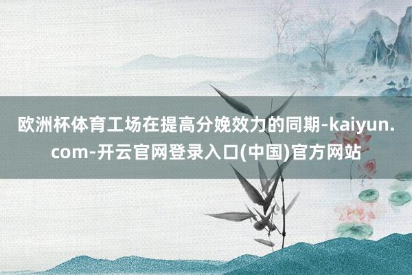 欧洲杯体育工场在提高分娩效力的同期-kaiyun.com-开云官网登录入口(中国)官方网站