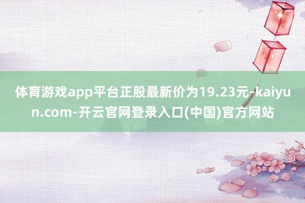 体育游戏app平台正股最新价为19.23元-kaiyun.com-开云官网登录入口(中国)官方网站