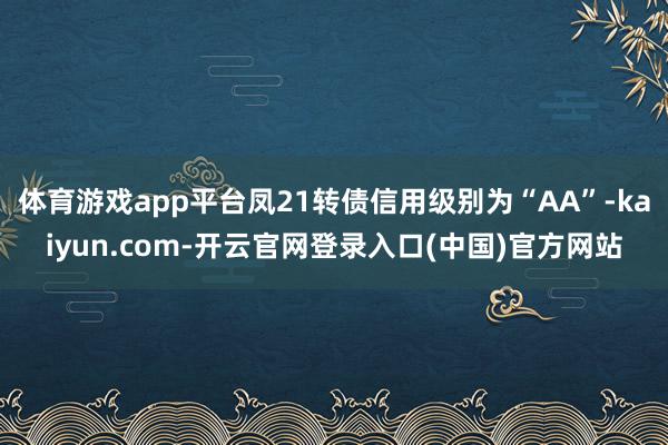 体育游戏app平台凤21转债信用级别为“AA”-kaiyun.com-开云官网登录入口(中国)官方网站