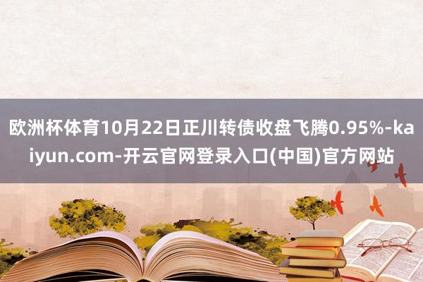 欧洲杯体育10月22日正川转债收盘飞腾0.95%-kaiyun.com-开云官网登录入口(中国)官方网站