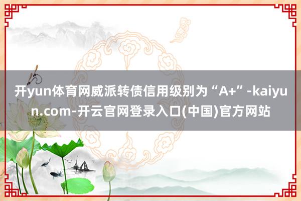 开yun体育网威派转债信用级别为“A+”-kaiyun.com-开云官网登录入口(中国)官方网站