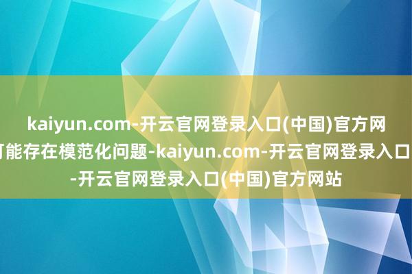 kaiyun.com-开云官网登录入口(中国)官方网站投诉问题：可能存在模范化问题-kaiyun.com-开云官网登录入口(中国)官方网站