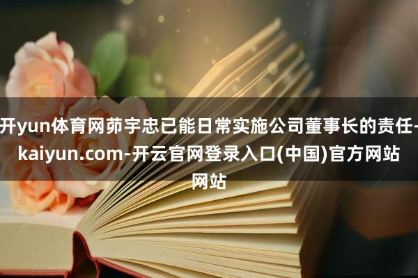 开yun体育网茆宇忠已能日常实施公司董事长的责任-kaiyun.com-开云官网登录入口(中国)官方网站