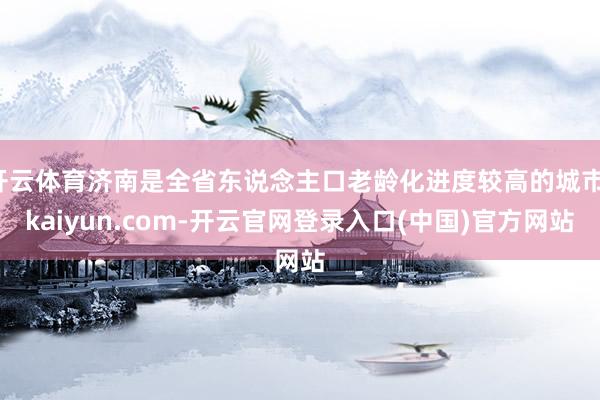 开云体育济南是全省东说念主口老龄化进度较高的城市-kaiyun.com-开云官网登录入口(中国)官方网站