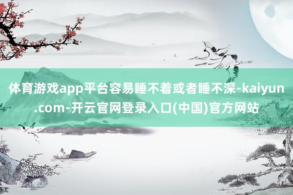 体育游戏app平台容易睡不着或者睡不深-kaiyun.com-开云官网登录入口(中国)官方网站