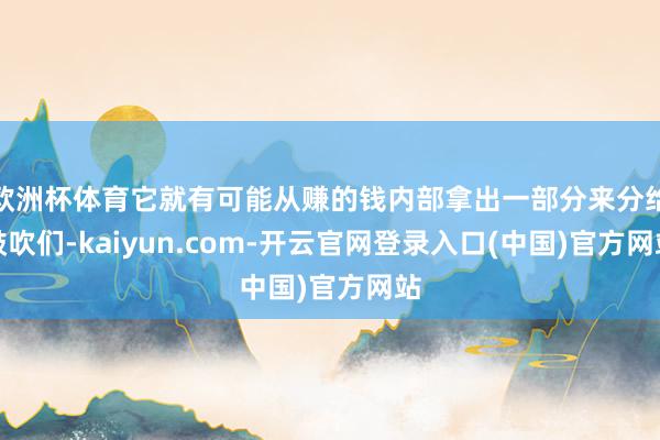 欧洲杯体育它就有可能从赚的钱内部拿出一部分来分给鼓吹们-kaiyun.com-开云官网登录入口(中国)官方网站