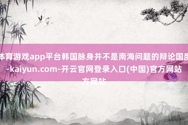 体育游戏app平台韩国脉身并不是南海问题的辩论国度-kaiyun.com-开云官网登录入口(中国)官方网站