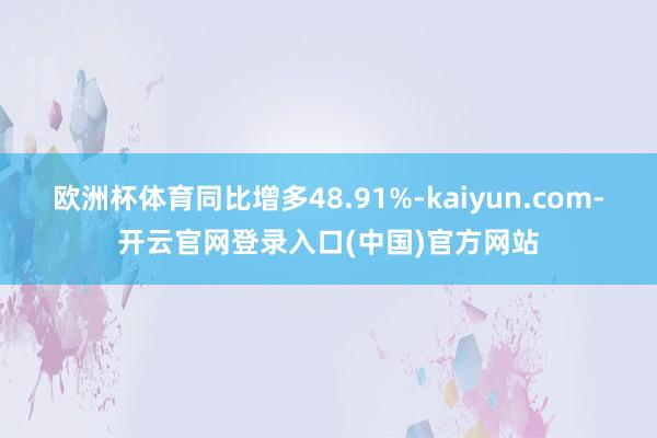 欧洲杯体育同比增多48.91%-kaiyun.com-开云官网登录入口(中国)官方网站