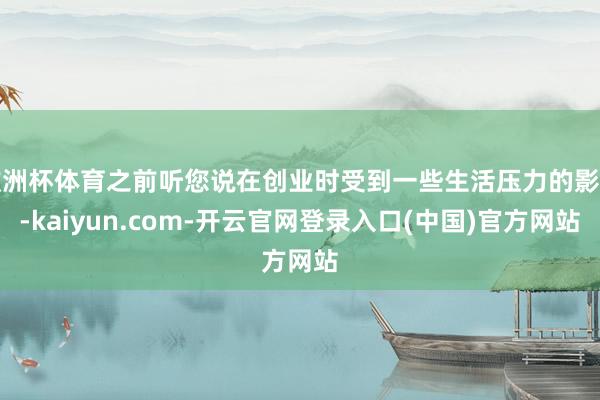 欧洲杯体育之前听您说在创业时受到一些生活压力的影响-kaiyun.com-开云官网登录入口(中国)官方网站