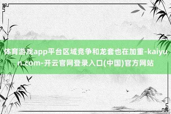 体育游戏app平台区域竞争和龙套也在加重-kaiyun.com-开云官网登录入口(中国)官方网站