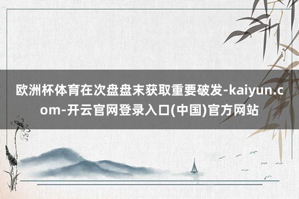 欧洲杯体育在次盘盘末获取重要破发-kaiyun.com-开云官网登录入口(中国)官方网站