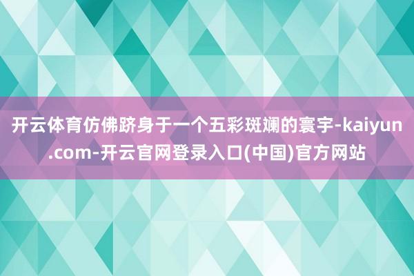 开云体育仿佛跻身于一个五彩斑斓的寰宇-kaiyun.com-开云官网登录入口(中国)官方网站