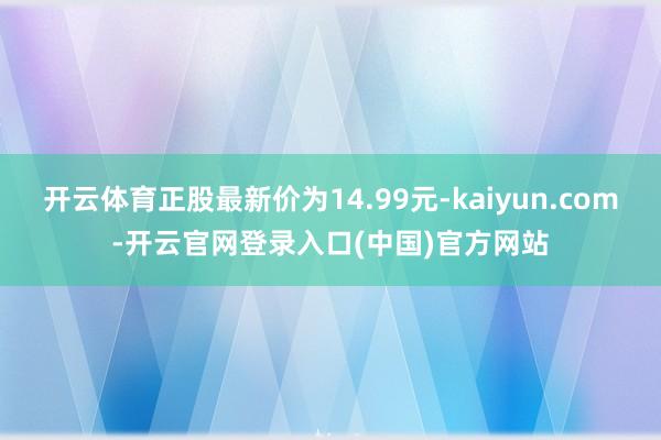 开云体育正股最新价为14.99元-kaiyun.com-开云官网登录入口(中国)官方网站