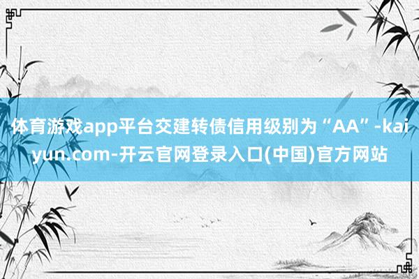 体育游戏app平台交建转债信用级别为“AA”-kaiyun.com-开云官网登录入口(中国)官方网站