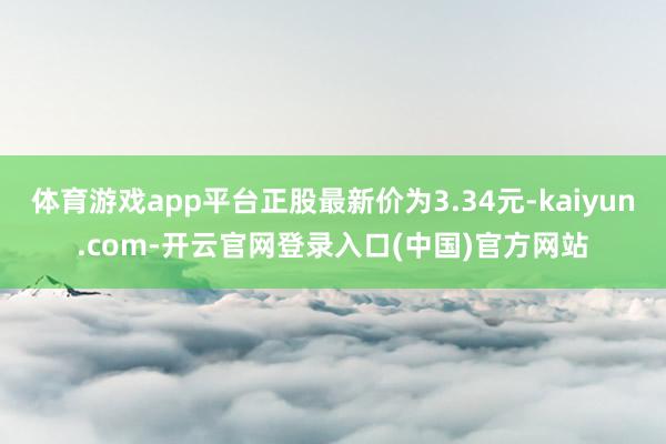 体育游戏app平台正股最新价为3.34元-kaiyun.com-开云官网登录入口(中国)官方网站