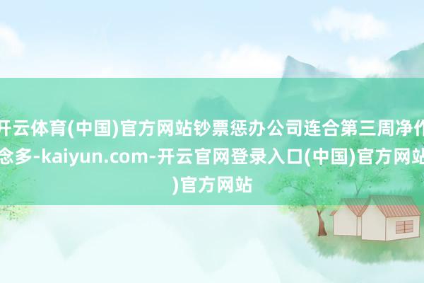 开云体育(中国)官方网站钞票惩办公司连合第三周净作念多-kaiyun.com-开云官网登录入口(中国)官方网站