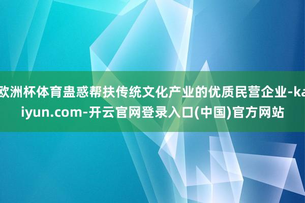 欧洲杯体育蛊惑帮扶传统文化产业的优质民营企业-kaiyun.com-开云官网登录入口(中国)官方网站