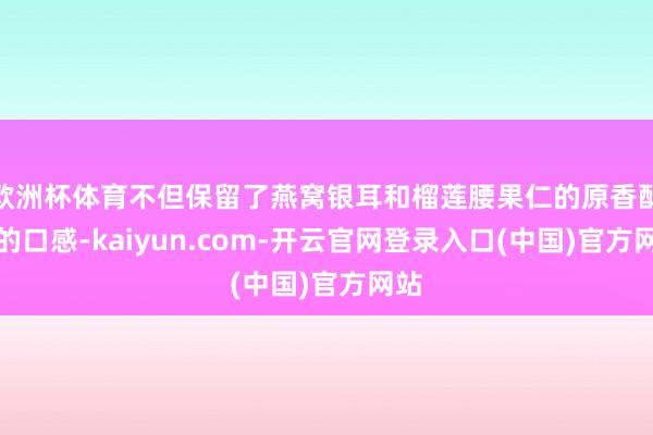 欧洲杯体育不但保留了燕窝银耳和榴莲腰果仁的原香酥脆的口感-kaiyun.com-开云官网登录入口(中国)官方网站