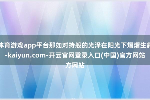 体育游戏app平台那如对持般的光泽在阳光下熠熠生辉-kaiyun.com-开云官网登录入口(中国)官方网站