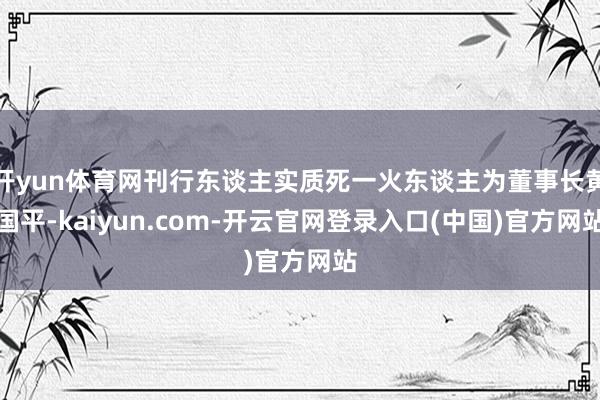 开yun体育网刊行东谈主实质死一火东谈主为董事长黄国平-kaiyun.com-开云官网登录入口(中国)官方网站