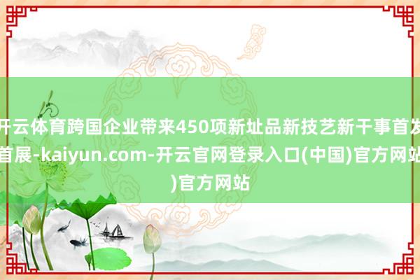 开云体育跨国企业带来450项新址品新技艺新干事首发首展-kaiyun.com-开云官网登录入口(中国)官方网站