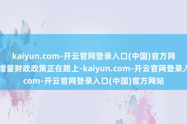 kaiyun.com-开云官网登录入口(中国)官方网站预期更放荡度的增量财政政策正在路上-kaiyun.com-开云官网登录入口(中国)官方网站