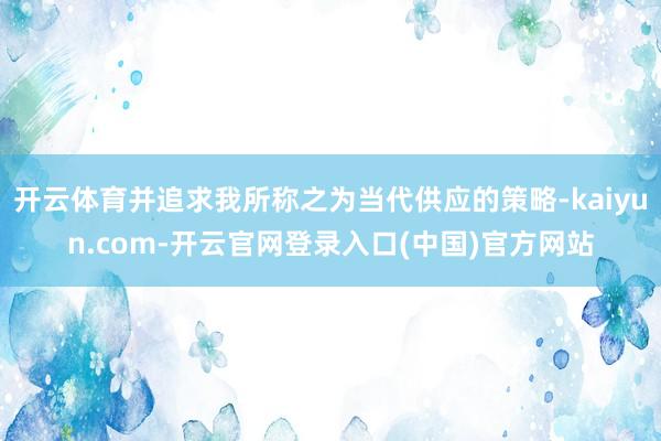 开云体育并追求我所称之为当代供应的策略-kaiyun.com-开云官网登录入口(中国)官方网站