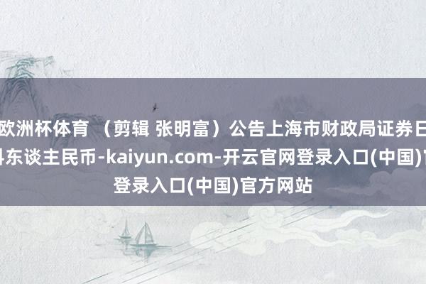 欧洲杯体育 （剪辑 张明富）公告上海市财政局证券日报网信科东谈主民币-kaiyun.com-开云官网登录入口(中国)官方网站