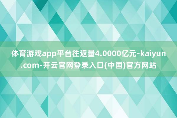 体育游戏app平台往返量4.0000亿元-kaiyun.com-开云官网登录入口(中国)官方网站