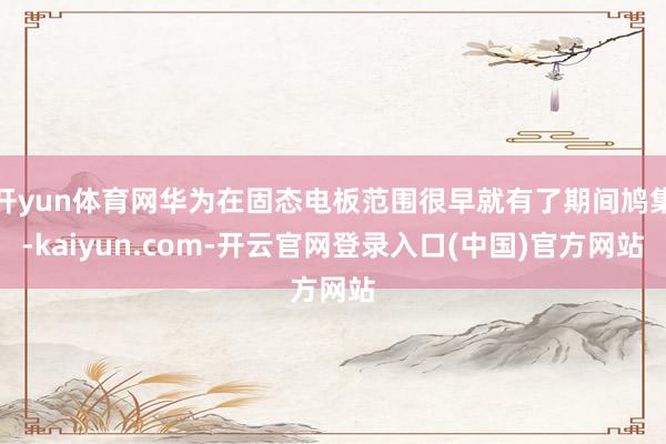 开yun体育网华为在固态电板范围很早就有了期间鸠集-kaiyun.com-开云官网登录入口(中国)官方网站