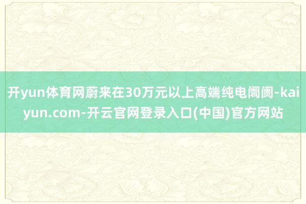 开yun体育网蔚来在30万元以上高端纯电阛阓-kaiyun.com-开云官网登录入口(中国)官方网站