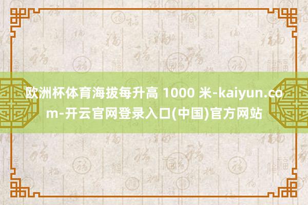 欧洲杯体育海拔每升高 1000 米-kaiyun.com-开云官网登录入口(中国)官方网站