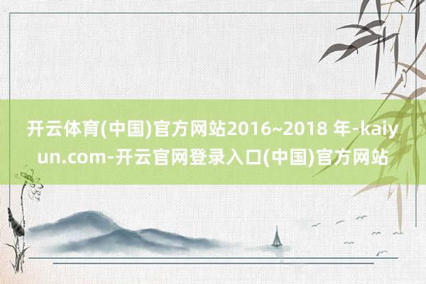 开云体育(中国)官方网站2016~2018 年-kaiyun.com-开云官网登录入口(中国)官方网站